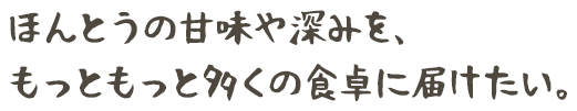 ほんとうの甘味や深みを、 もっともっと多くの食卓に届けたい。 